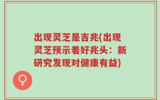 出现灵芝是吉兆(出现灵芝预示着好兆头：新研究发现对健康有益)