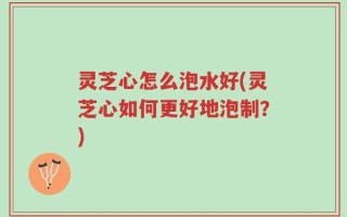 灵芝心怎么泡水好(灵芝心如何更好地泡制？)