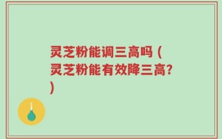 灵芝粉能调三高吗 (灵芝粉能有效降三高？)