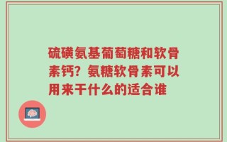 硫磺氨基葡萄糖和软骨素钙？氨糖软骨素可以用来干什么的适合谁