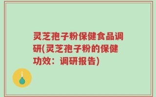 灵芝孢子粉保健食品调研(灵芝孢子粉的保健功效：调研报告)