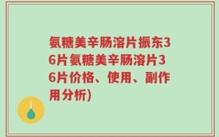 氨糖美辛肠溶片振东36片氨糖美辛肠溶片36片价格、使用、副作用分析)