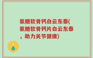氨糖软骨钙白云东泰(氨糖软骨钙片白云东泰，助力关节健康)