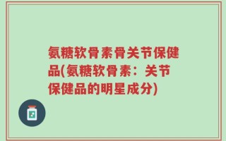 氨糖软骨素骨关节保健品(氨糖软骨素：关节保健品的明星成分)