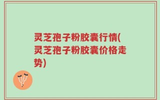灵芝孢子粉胶囊行情(灵芝孢子粉胶囊价格走势)