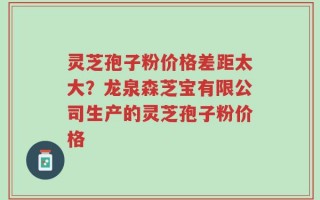 灵芝孢子粉价格差距太大？龙泉森芝宝有限公司生产的灵芝孢子粉价格