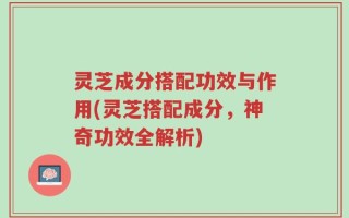 灵芝成分搭配功效与作用(灵芝搭配成分，神奇功效全解析)