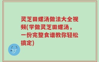 灵芝田螺汤做法大全视频(学做灵芝田螺汤，一份完整食谱教你轻松搞定)