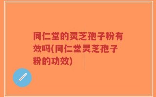 同仁堂的灵芝孢子粉有效吗(同仁堂灵芝孢子粉的功效)