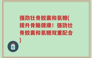 强劲壮骨胶囊和氨糖(提升骨骼健康！强劲壮骨胶囊和氨糖双重配合)