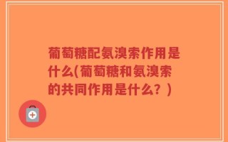葡萄糖配氨溴索作用是什么(葡萄糖和氨溴索的共同作用是什么？)