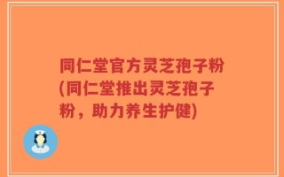 同仁堂官方灵芝孢子粉(同仁堂推出灵芝孢子粉，助力养生护健)