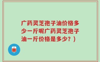 广药灵芝孢子油价格多少一斤呢广药灵芝孢子油一斤价格是多少？)