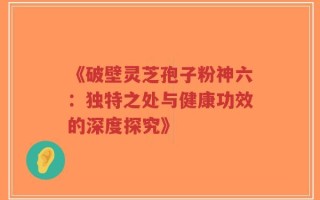 《破壁灵芝孢子粉神六：独特之处与健康功效的深度探究》