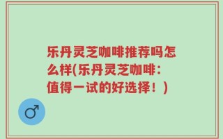 乐丹灵芝咖啡推荐吗怎么样(乐丹灵芝咖啡：值得一试的好选择！)
