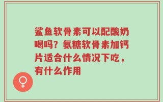 鲨鱼软骨素可以配酸奶喝吗？氨糖软骨素加钙片适合什么情况下吃，有什么作用
