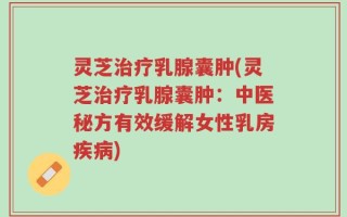 灵芝治疗乳腺囊肿(灵芝治疗乳腺囊肿：中医秘方有效缓解女性乳房疾病)