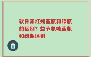 软骨素红瓶蓝瓶和绿瓶的区别？益节氨糖蓝瓶和绿瓶区别