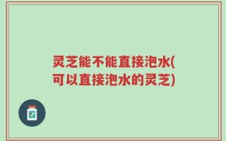 灵芝能不能直接泡水(可以直接泡水的灵芝)