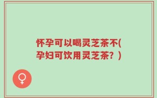 怀孕可以喝灵芝茶不(孕妇可饮用灵芝茶？)
