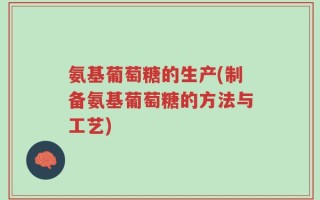 氨基葡萄糖的生产(制备氨基葡萄糖的方法与工艺)