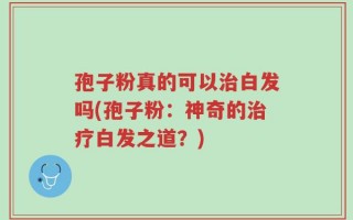 孢子粉真的可以治白发吗(孢子粉：神奇的治疗白发之道？)
