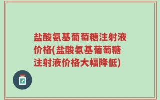 盐酸氨基葡萄糖注射液价格(盐酸氨基葡萄糖注射液价格大幅降低)