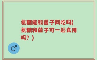 氨糖能和菌子同吃吗(氨糖和菌子可一起食用吗？)