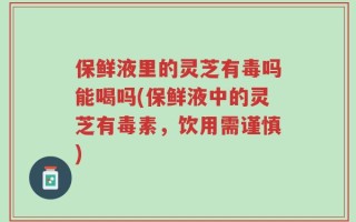 保鲜液里的灵芝有毒吗能喝吗(保鲜液中的灵芝有毒素，饮用需谨慎)