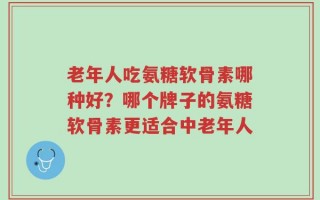 老年人吃氨糖软骨素哪种好？哪个牌子的氨糖软骨素更适合中老年人