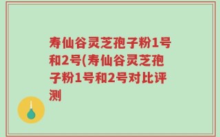 寿仙谷灵芝孢子粉1号和2号(寿仙谷灵芝孢子粉1号和2号对比评测