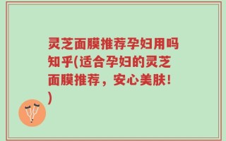灵芝面膜推荐孕妇用吗知乎(适合孕妇的灵芝面膜推荐，安心美肤！)