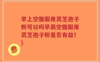 早上空腹服用灵芝孢子粉可以吗早晨空腹服用灵芝孢子粉是否有益？)