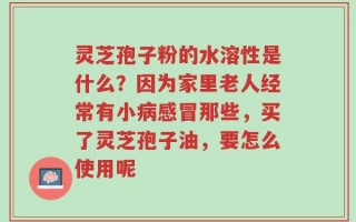 灵芝孢子粉的水溶性是什么？因为家里老人经常有小病感冒那些，买了灵芝孢子油，要怎么使用呢