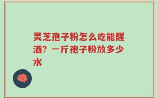 灵芝孢子粉怎么吃能醒酒？一斤孢子粉放多少水