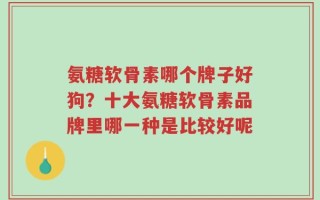 氨糖软骨素哪个牌子好狗？十大氨糖软骨素品牌里哪一种是比较好呢