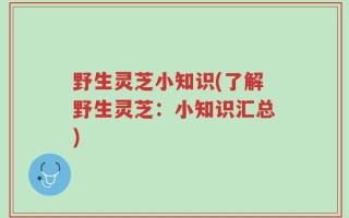 野生灵芝小知识(了解野生灵芝：小知识汇总)