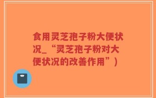 食用灵芝孢子粉大便状况_“灵芝孢子粉对大便状况的改善作用”)