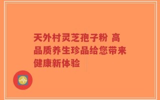 天外村灵芝孢子粉 高品质养生珍品给您带来健康新体验