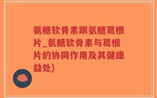 氨糖软骨素跟氨糖葛根片_氨糖软骨素与葛根片的协同作用及其健康益处)