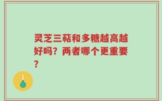 灵芝三萜和多糖越高越好吗？两者哪个更重要？