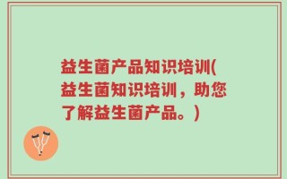 益生菌产品知识培训(益生菌知识培训，助您了解益生菌产品。)