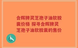 合辉牌灵芝孢子油软胶囊价格 探寻合辉牌灵芝孢子油软胶囊的售价