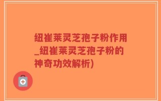 纽崔莱灵芝孢子粉作用_纽崔莱灵芝孢子粉的神奇功效解析)