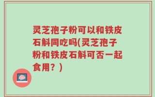灵芝孢子粉可以和铁皮石斛同吃吗(灵芝孢子粉和铁皮石斛可否一起食用？)