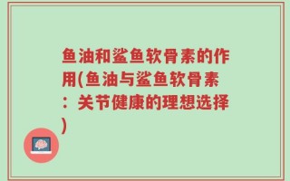 鱼油和鲨鱼软骨素的作用(鱼油与鲨鱼软骨素：关节健康的理想选择)
