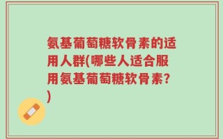 氨基葡萄糖软骨素的适用人群(哪些人适合服用氨基葡萄糖软骨素？)