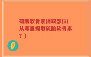 硫酸软骨素提取部位(从哪里提取硫酸软骨素？)