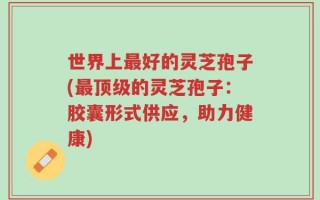 世界上最好的灵芝孢子(最顶级的灵芝孢子：胶囊形式供应，助力健康)
