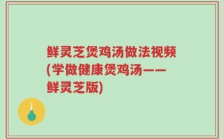 鲜灵芝煲鸡汤做法视频(学做健康煲鸡汤——鲜灵芝版)